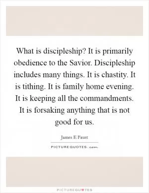 What is discipleship? It is primarily obedience to the Savior. Discipleship includes many things. It is chastity. It is tithing. It is family home evening. It is keeping all the commandments. It is forsaking anything that is not good for us Picture Quote #1
