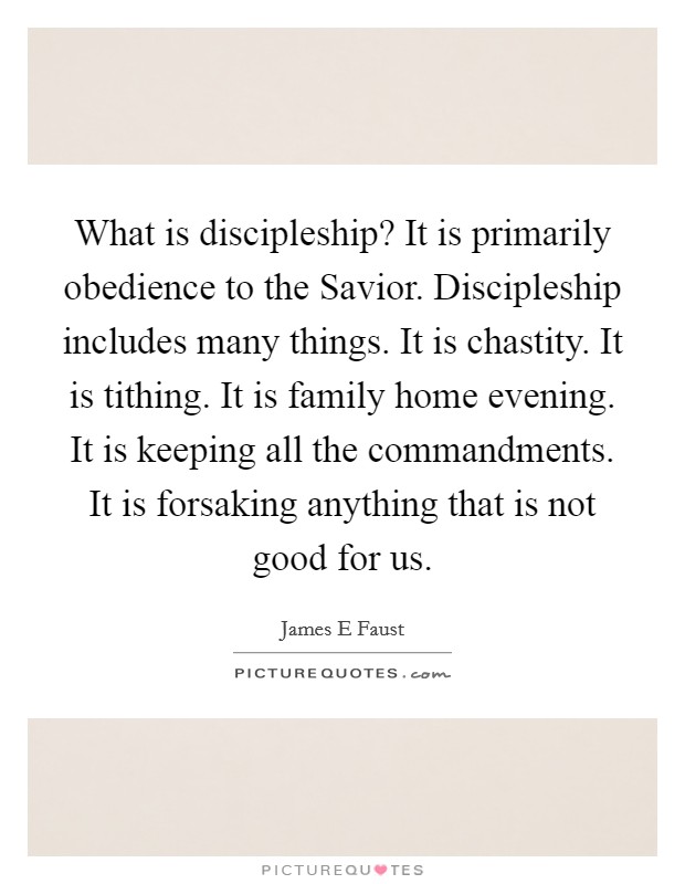 What is discipleship? It is primarily obedience to the Savior. Discipleship includes many things. It is chastity. It is tithing. It is family home evening. It is keeping all the commandments. It is forsaking anything that is not good for us. Picture Quote #1