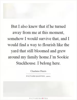 But I also knew that if he turned away from me at this moment, somehow I would survive that, and I would find a way to flourish like the yard that still bloomed and grew around my family home.I’m Sookie Stackhouse. I belong here Picture Quote #1