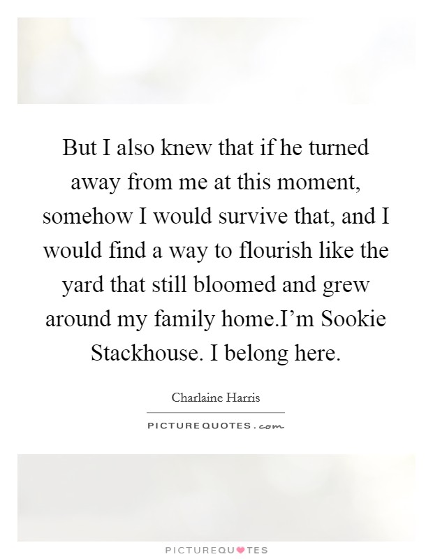 But I also knew that if he turned away from me at this moment, somehow I would survive that, and I would find a way to flourish like the yard that still bloomed and grew around my family home.I'm Sookie Stackhouse. I belong here. Picture Quote #1