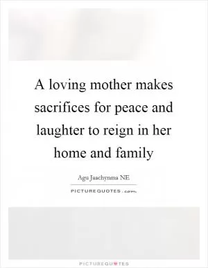 A loving mother makes sacrifices for peace and laughter to reign in her home and family Picture Quote #1