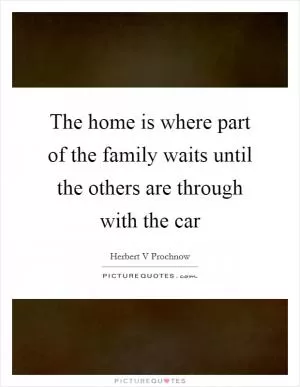 The home is where part of the family waits until the others are through with the car Picture Quote #1