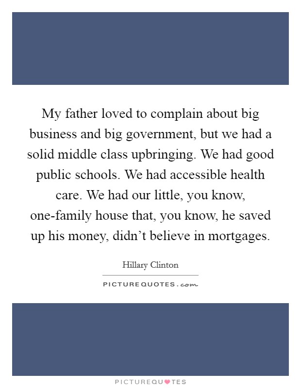 My father loved to complain about big business and big government, but we had a solid middle class upbringing. We had good public schools. We had accessible health care. We had our little, you know, one-family house that, you know, he saved up his money, didn't believe in mortgages. Picture Quote #1