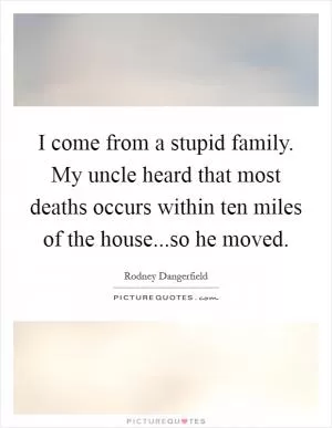 I come from a stupid family. My uncle heard that most deaths occurs within ten miles of the house...so he moved Picture Quote #1