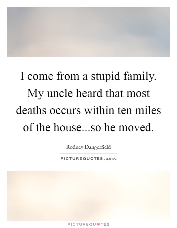 I come from a stupid family. My uncle heard that most deaths occurs within ten miles of the house...so he moved. Picture Quote #1