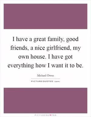I have a great family, good friends, a nice girlfriend, my own house. I have got everything how I want it to be Picture Quote #1