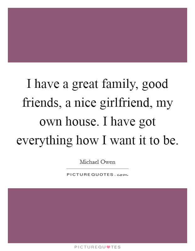 I have a great family, good friends, a nice girlfriend, my own house. I have got everything how I want it to be. Picture Quote #1