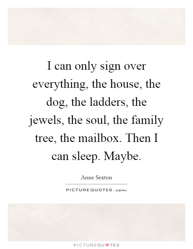 I can only sign over everything, the house, the dog, the ladders, the jewels, the soul, the family tree, the mailbox. Then I can sleep. Maybe. Picture Quote #1