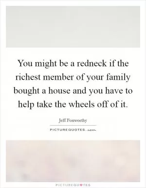 You might be a redneck if the richest member of your family bought a house and you have to help take the wheels off of it Picture Quote #1