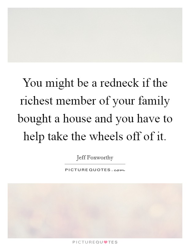 You might be a redneck if the richest member of your family bought a house and you have to help take the wheels off of it. Picture Quote #1