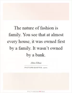 The nature of fashion is family. You see that at almost every house, it was owned first by a family. It wasn’t owned by a bank Picture Quote #1