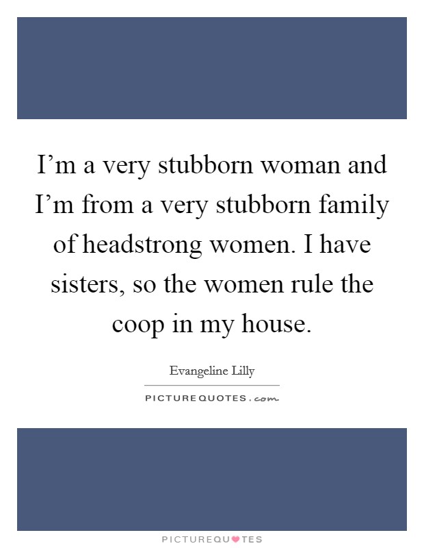 I'm a very stubborn woman and I'm from a very stubborn family of headstrong women. I have sisters, so the women rule the coop in my house. Picture Quote #1
