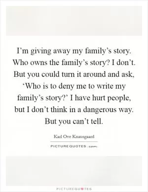I’m giving away my family’s story. Who owns the family’s story? I don’t. But you could turn it around and ask, ‘Who is to deny me to write my family’s story?’ I have hurt people, but I don’t think in a dangerous way. But you can’t tell Picture Quote #1