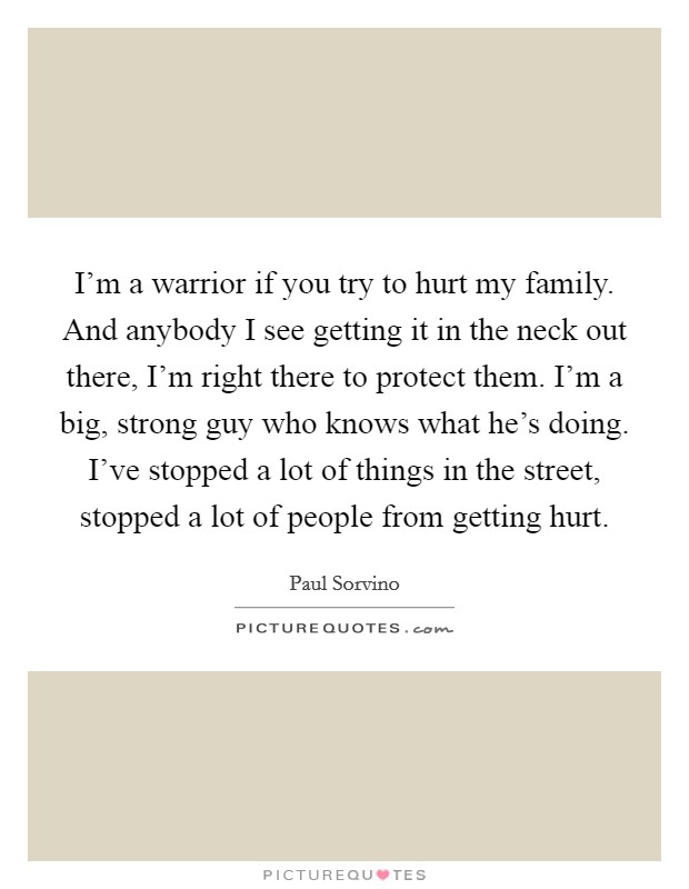 I'm a warrior if you try to hurt my family. And anybody I see getting it in the neck out there, I'm right there to protect them. I'm a big, strong guy who knows what he's doing. I've stopped a lot of things in the street, stopped a lot of people from getting hurt. Picture Quote #1