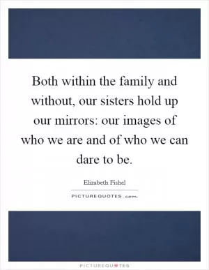 Both within the family and without, our sisters hold up our mirrors: our images of who we are and of who we can dare to be Picture Quote #1