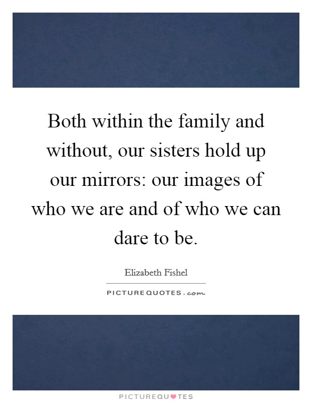 Both within the family and without, our sisters hold up our mirrors: our images of who we are and of who we can dare to be. Picture Quote #1