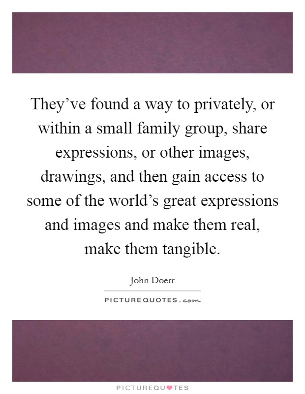 They've found a way to privately, or within a small family group, share expressions, or other images, drawings, and then gain access to some of the world's great expressions and images and make them real, make them tangible. Picture Quote #1