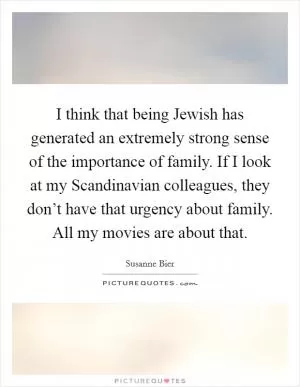 I think that being Jewish has generated an extremely strong sense of the importance of family. If I look at my Scandinavian colleagues, they don’t have that urgency about family. All my movies are about that Picture Quote #1