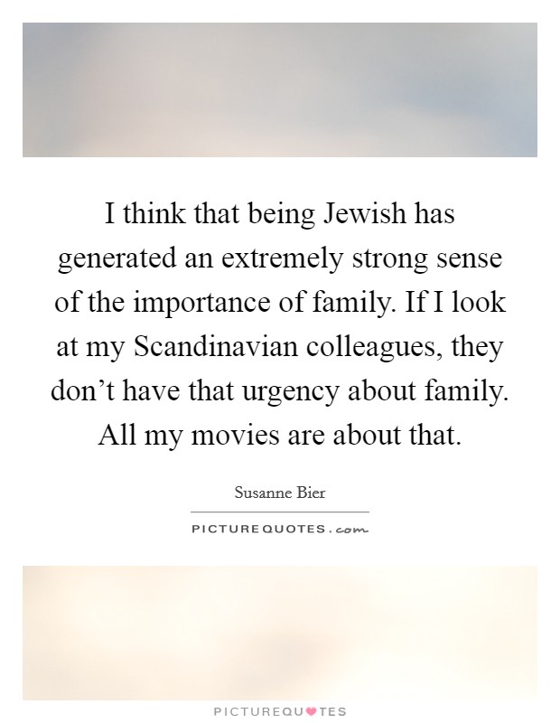 I think that being Jewish has generated an extremely strong sense of the importance of family. If I look at my Scandinavian colleagues, they don't have that urgency about family. All my movies are about that. Picture Quote #1