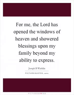 For me, the Lord has opened the windows of heaven and showered blessings upon my family beyond my ability to express Picture Quote #1