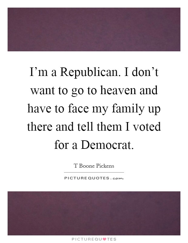 I'm a Republican. I don't want to go to heaven and have to face my family up there and tell them I voted for a Democrat. Picture Quote #1