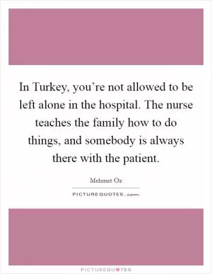 In Turkey, you’re not allowed to be left alone in the hospital. The nurse teaches the family how to do things, and somebody is always there with the patient Picture Quote #1