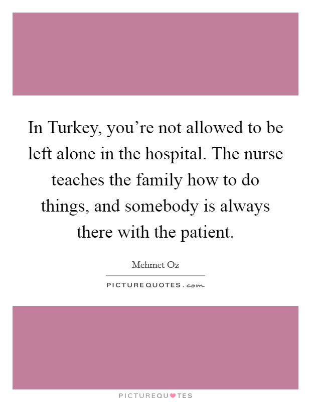 In Turkey, you're not allowed to be left alone in the hospital. The nurse teaches the family how to do things, and somebody is always there with the patient. Picture Quote #1