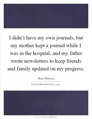 I didn’t have my own journals, but my mother kept a journal while I was in the hospital, and my father wrote newsletters to keep friends and family updated on my progress Picture Quote #1