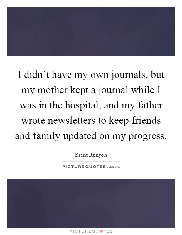 I didn't have my own journals, but my mother kept a journal while I was in the hospital, and my father wrote newsletters to keep friends and family updated on my progress. Picture Quote #1