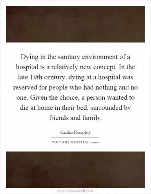 Dying in the sanitary environment of a hospital is a relatively new concept. In the late 19th century, dying at a hospital was reserved for people who had nothing and no one. Given the choice, a person wanted to die at home in their bed, surrounded by friends and family Picture Quote #1