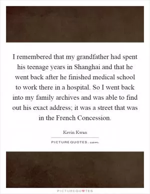 I remembered that my grandfather had spent his teenage years in Shanghai and that he went back after he finished medical school to work there in a hospital. So I went back into my family archives and was able to find out his exact address; it was a street that was in the French Concession Picture Quote #1