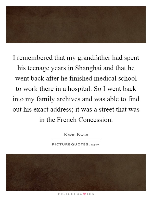 I remembered that my grandfather had spent his teenage years in Shanghai and that he went back after he finished medical school to work there in a hospital. So I went back into my family archives and was able to find out his exact address; it was a street that was in the French Concession. Picture Quote #1