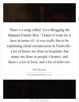 There’s a song called ‘Live Blogging the Himmel Family Bris.’ I kind of went for it here in terms of - it was really fun to be explaining ritual circumcision in Nashville - a lot of brises are done in hospitals, but many are done in people’s homes, and there’s a lot of food, and a lot of leftovers Picture Quote #1
