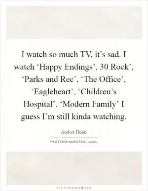I watch so much TV, it’s sad. I watch ‘Happy Endings’,  30 Rock’, ‘Parks and Rec’, ‘The Office’, ‘Eagleheart’, ‘Children’s Hospital’. ‘Modern Family’ I guess I’m still kinda watching Picture Quote #1