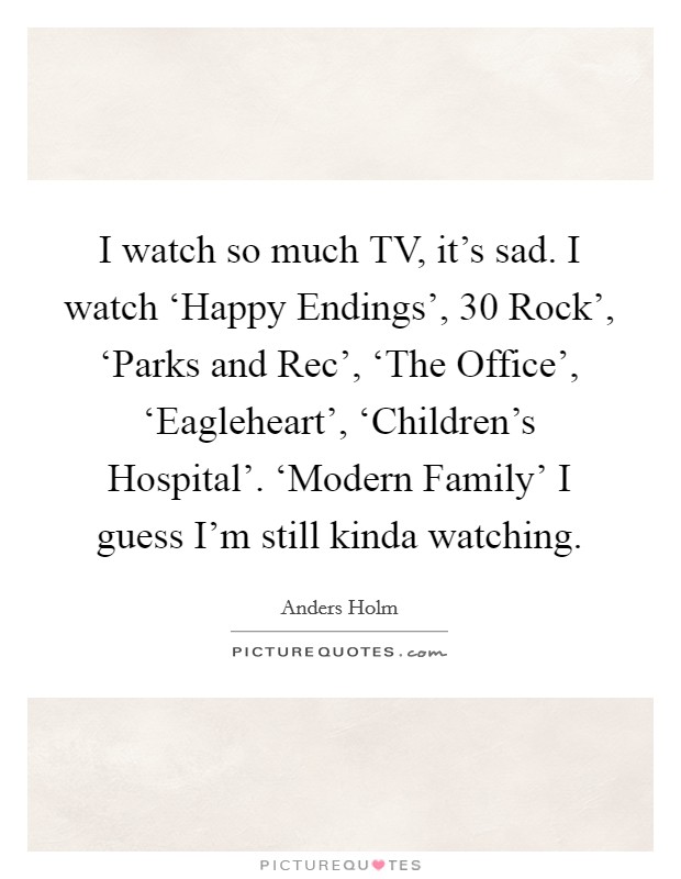 I watch so much TV, it's sad. I watch ‘Happy Endings',  30 Rock', ‘Parks and Rec', ‘The Office', ‘Eagleheart', ‘Children's Hospital'. ‘Modern Family' I guess I'm still kinda watching. Picture Quote #1