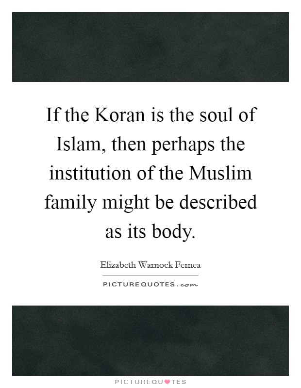 If the Koran is the soul of Islam, then perhaps the institution of the Muslim family might be described as its body. Picture Quote #1