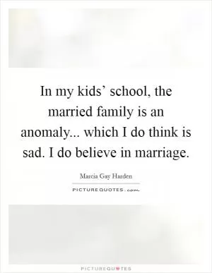 In my kids’ school, the married family is an anomaly... which I do think is sad. I do believe in marriage Picture Quote #1
