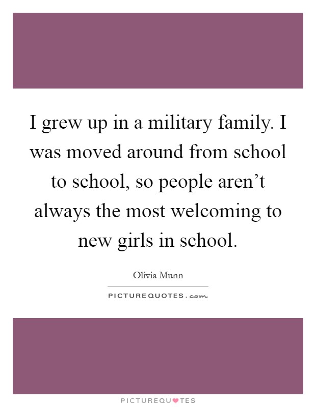 I grew up in a military family. I was moved around from school to school, so people aren't always the most welcoming to new girls in school. Picture Quote #1