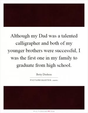 Although my Dad was a talented calligrapher and both of my younger brothers were successful, I was the first one in my family to graduate from high school Picture Quote #1