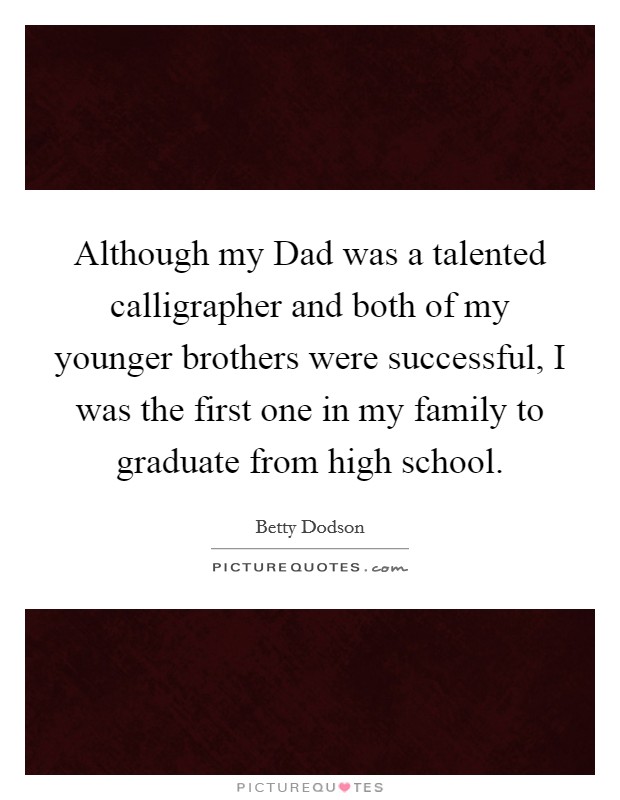 Although my Dad was a talented calligrapher and both of my younger brothers were successful, I was the first one in my family to graduate from high school. Picture Quote #1