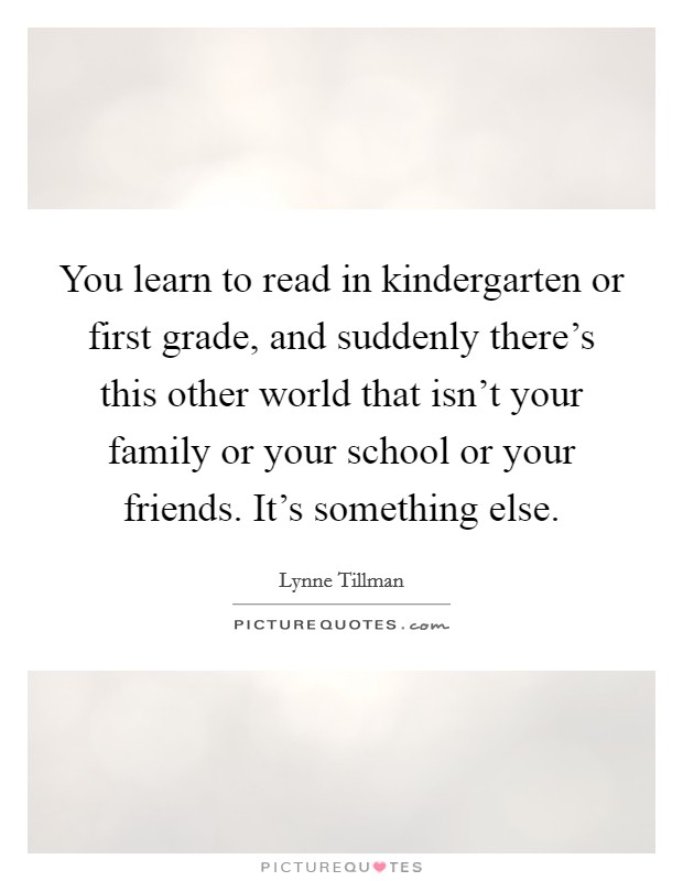 You learn to read in kindergarten or first grade, and suddenly there's this other world that isn't your family or your school or your friends. It's something else. Picture Quote #1