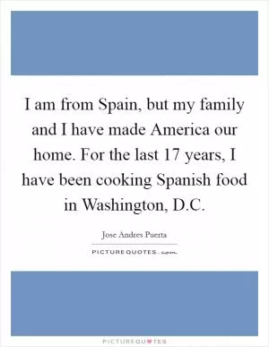 I am from Spain, but my family and I have made America our home. For the last 17 years, I have been cooking Spanish food in Washington, D.C Picture Quote #1