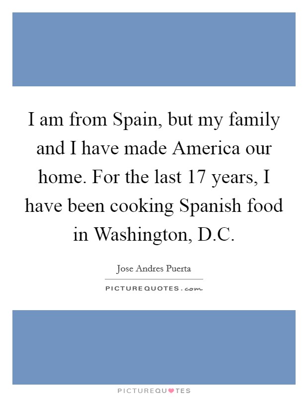 I am from Spain, but my family and I have made America our home. For the last 17 years, I have been cooking Spanish food in Washington, D.C. Picture Quote #1