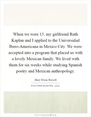 When we were 15, my girlfriend Ruth Kaplan and I applied to the Universidad Ibero-Americana in Mexico City. We were accepted into a program that placed us with a lovely Mexican family. We lived with them for six weeks while studying Spanish poetry and Mexican anthropology Picture Quote #1