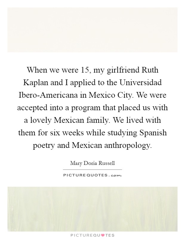 When we were 15, my girlfriend Ruth Kaplan and I applied to the Universidad Ibero-Americana in Mexico City. We were accepted into a program that placed us with a lovely Mexican family. We lived with them for six weeks while studying Spanish poetry and Mexican anthropology. Picture Quote #1