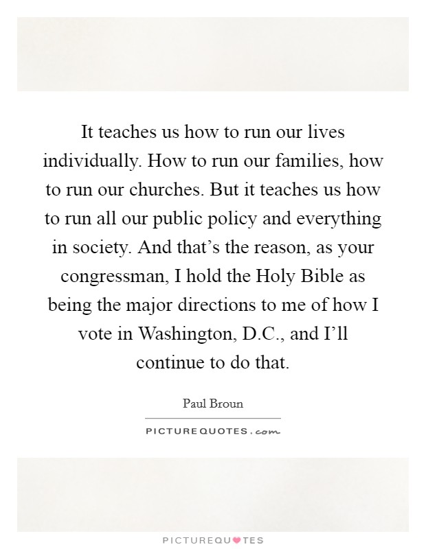 It teaches us how to run our lives individually. How to run our families, how to run our churches. But it teaches us how to run all our public policy and everything in society. And that's the reason, as your congressman, I hold the Holy Bible as being the major directions to me of how I vote in Washington, D.C., and I'll continue to do that. Picture Quote #1