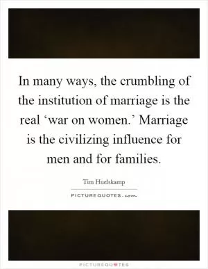In many ways, the crumbling of the institution of marriage is the real ‘war on women.’ Marriage is the civilizing influence for men and for families Picture Quote #1