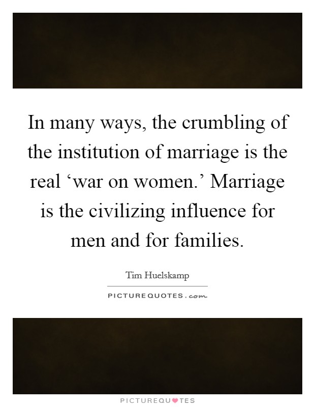 In many ways, the crumbling of the institution of marriage is the real ‘war on women.' Marriage is the civilizing influence for men and for families. Picture Quote #1