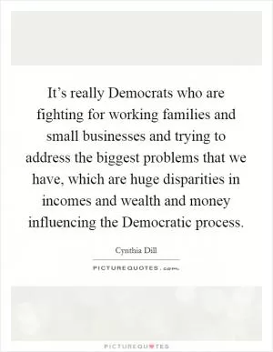 It’s really Democrats who are fighting for working families and small businesses and trying to address the biggest problems that we have, which are huge disparities in incomes and wealth and money influencing the Democratic process Picture Quote #1