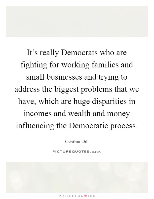 It's really Democrats who are fighting for working families and small businesses and trying to address the biggest problems that we have, which are huge disparities in incomes and wealth and money influencing the Democratic process. Picture Quote #1